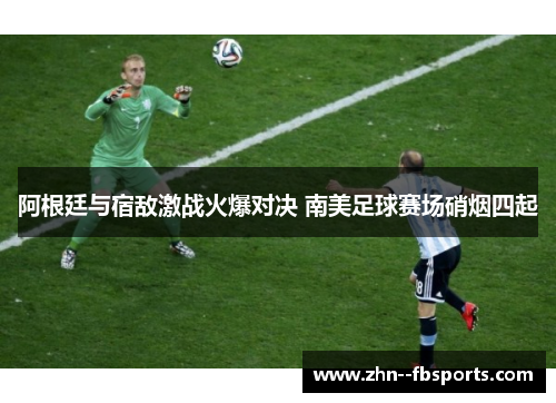 阿根廷与宿敌激战火爆对决 南美足球赛场硝烟四起