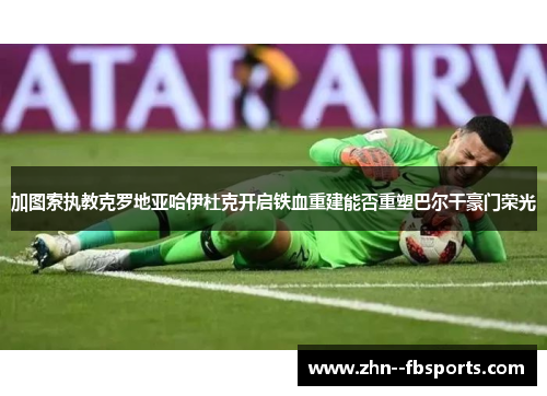 加图索执教克罗地亚哈伊杜克开启铁血重建能否重塑巴尔干豪门荣光