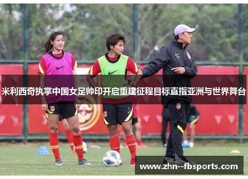 米利西奇执掌中国女足帅印开启重建征程目标直指亚洲与世界舞台 米利西奇执掌中国女足帅印开启重建征程目标直指亚洲与世界舞台